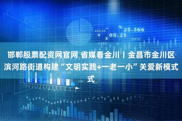 邯郸股票配资网官网 省媒看金川丨金昌市金川区滨河路街道构建“文明实践+一老一小”关爱新模式