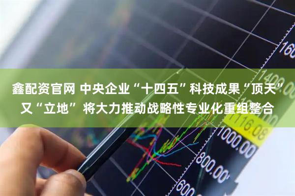 鑫配资官网 中央企业“十四五”科技成果“顶天”又“立地” 将大力推动战略性专业化重组整合