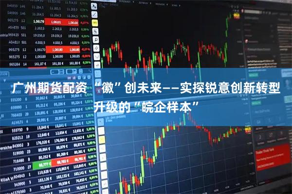 广州期货配资 “徽”创未来——实探锐意创新转型升级的“皖企样本”
