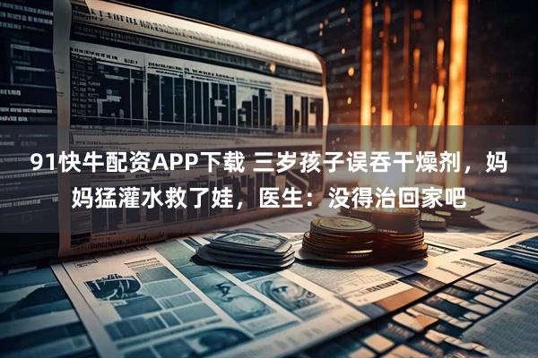 91快牛配资APP下载 三岁孩子误吞干燥剂，妈妈猛灌水救了娃，医生：没得治回家吧