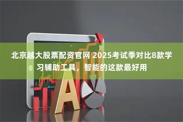 北京越大股票配资官网 2025考试季对比8款学习辅助工具，智能的这款最好用