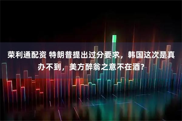 荣利通配资 特朗普提出过分要求，韩国这次是真办不到，美方醉翁之意不在酒？