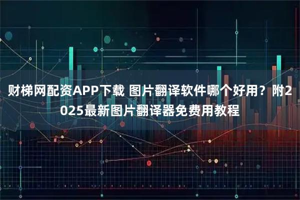 财梯网配资APP下载 图片翻译软件哪个好用？附2025最新图片翻译器免费用教程