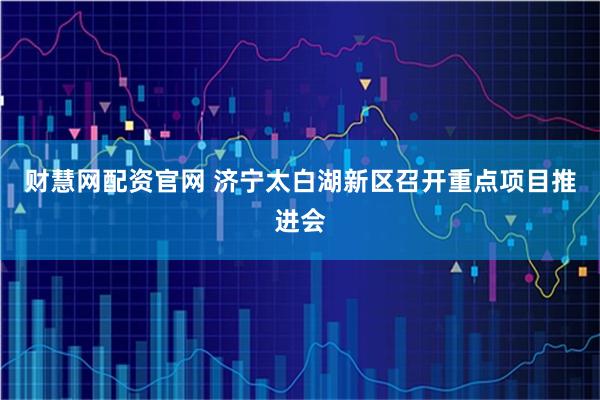 财慧网配资官网 济宁太白湖新区召开重点项目推进会