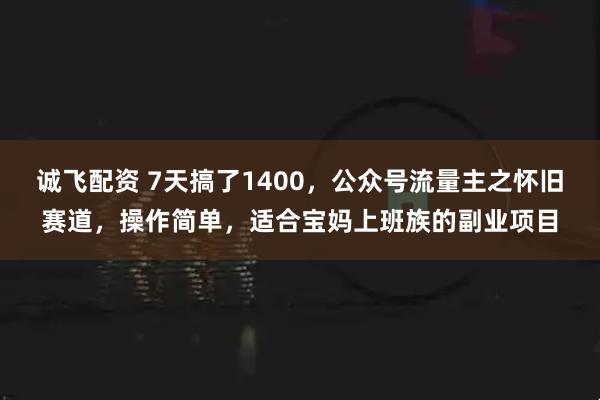 诚飞配资 7天搞了1400，公众号流量主之怀旧赛道，操作简单，适合宝妈上班族的副业项目
