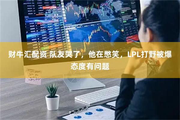 财牛汇配资 队友哭了，他在憋笑，LPL打野被爆态度有问题