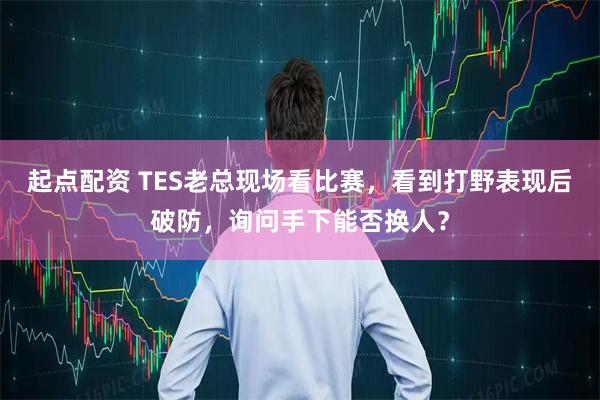 起点配资 TES老总现场看比赛，看到打野表现后破防，询问手下能否换人？