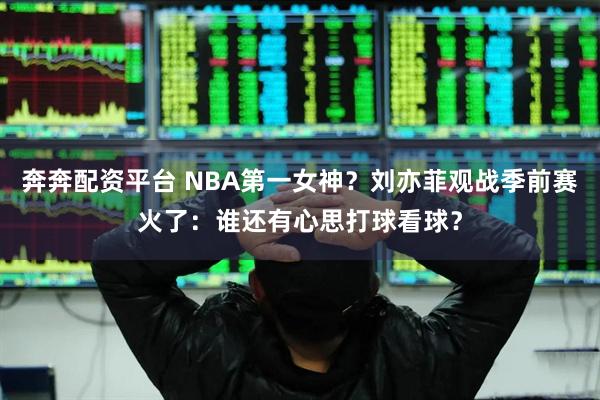 奔奔配资平台 NBA第一女神？刘亦菲观战季前赛火了：谁还有心思打球看球？