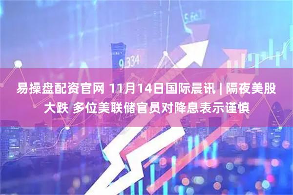 易操盘配资官网 11月14日国际晨讯 | 隔夜美股大跌 多位美联储官员对降息表示谨慎