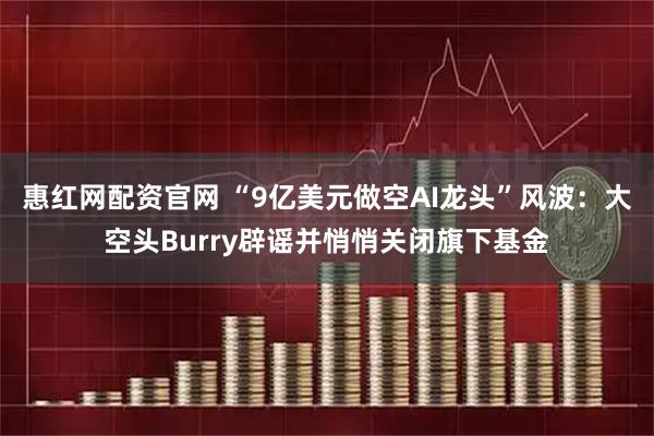 惠红网配资官网 “9亿美元做空AI龙头”风波：大空头Burry辟谣并悄悄关闭旗下基金