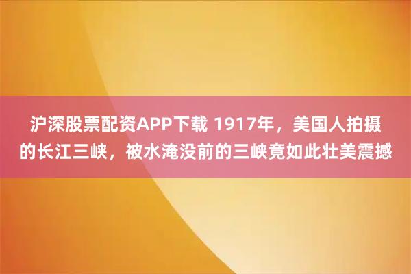 沪深股票配资APP下载 1917年，美国人拍摄的长江三峡，被水淹没前的三峡竟如此壮美震撼