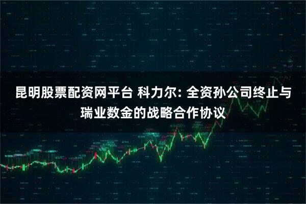 昆明股票配资网平台 科力尔: 全资孙公司终止与瑞业数金的战略合作协议