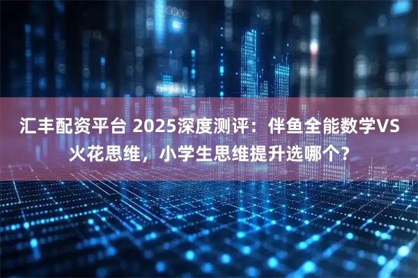 汇丰配资平台 2025深度测评：伴鱼全能数学VS火花思维，小学生思维提升选哪个？