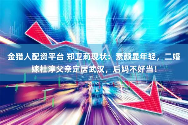 金猎人配资平台 郑卫莉现状：素颜显年轻，二婚嫁杜淳父亲定居武汉，后妈不好当！