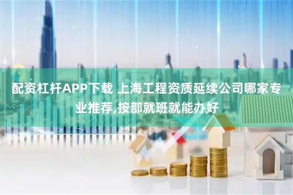 配资杠杆APP下载 上海工程资质延续公司哪家专业推荐,按部就班就能办好