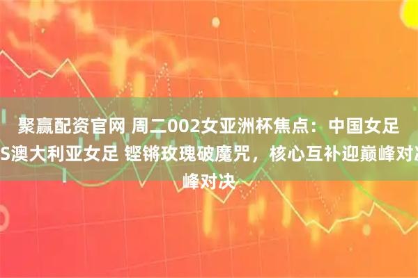 聚赢配资官网 周二002女亚洲杯焦点：中国女足VS澳大利亚女足 铿锵玫瑰破魔咒，核心互补迎巅峰对决