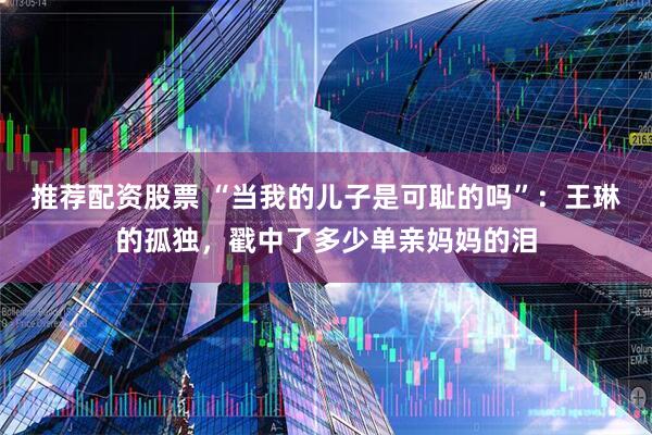 推荐配资股票 “当我的儿子是可耻的吗”：王琳的孤独，戳中了多少单亲妈妈的泪