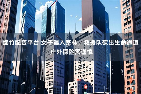 绵竹配资平台 女子误入密林，救援队砍出生命通道 户外探险需谨慎