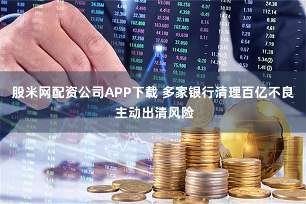 股米网配资公司APP下载 多家银行清理百亿不良 主动出清风险