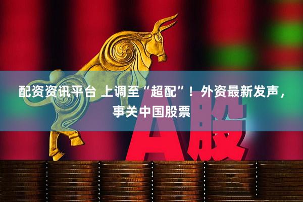 配资资讯平台 上调至“超配”！外资最新发声，事关中国股票